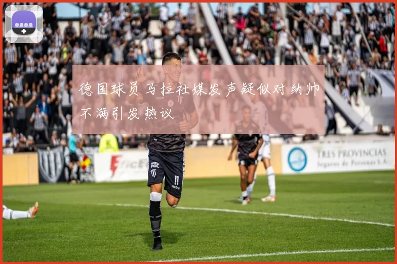 德国球员马拉社媒发声疑似对纳帅不满引发热议