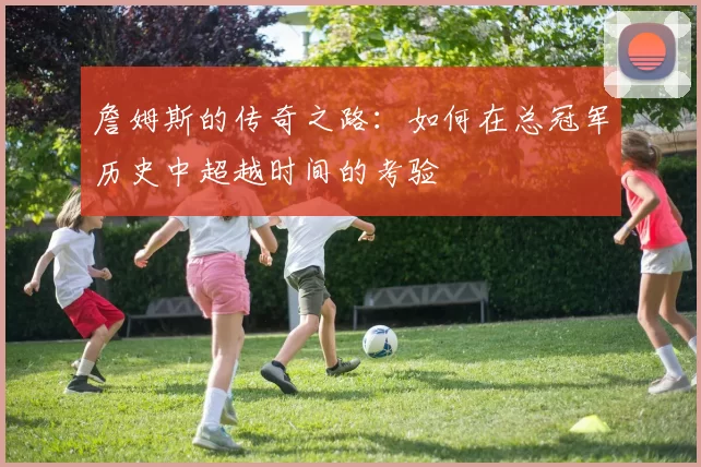 詹姆斯的传奇之路：如何在总冠军历史中超越时间的考验