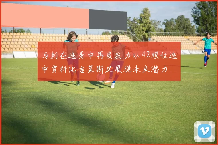 马刺在选秀中再度发力以42顺位选中贾科比吉莱斯皮展现未来潜力