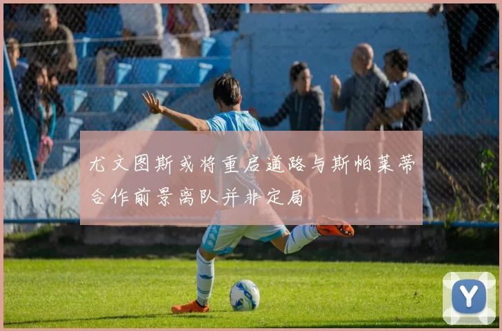 尤文图斯或将重启道路与斯帕莱蒂合作前景离队并非定局