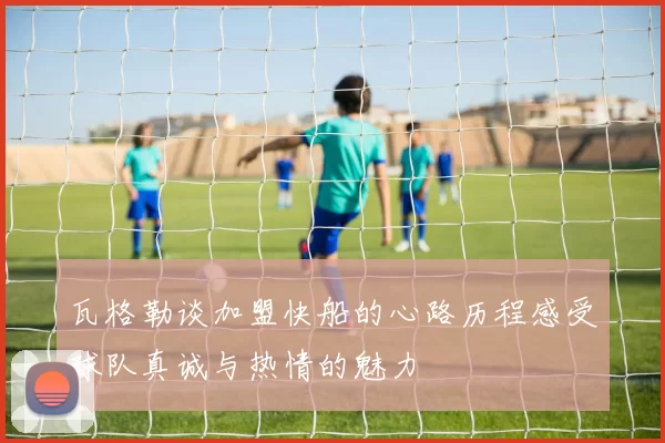 瓦格勒谈加盟快船的心路历程感受球队真诚与热情的魅力