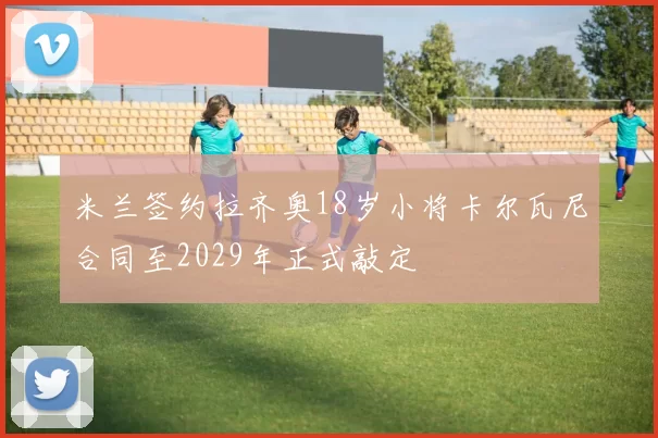米兰签约拉齐奥18岁小将卡尔瓦尼合同至2029年正式敲定