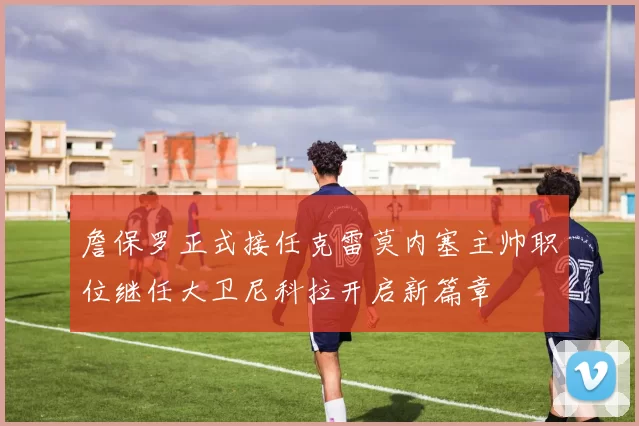 詹保罗正式接任克雷莫内塞主帅职位继任大卫尼科拉开启新篇章