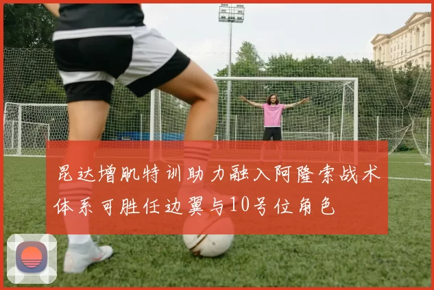 昆达增肌特训助力融入阿隆索战术体系可胜任边翼与10号位角色