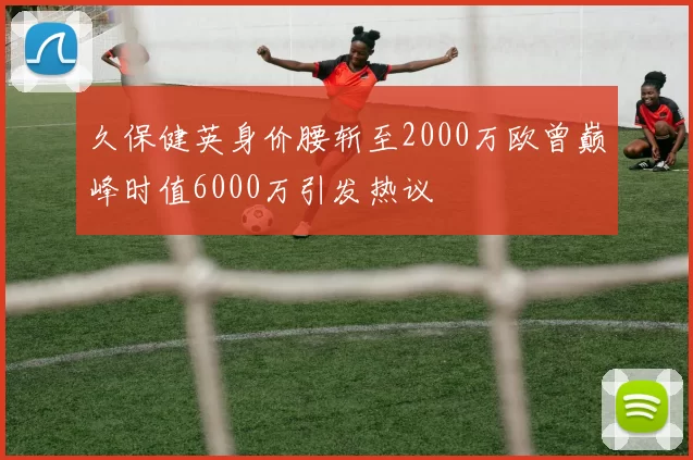 久保健英身价腰斩至2000万欧曾巅峰时值6000万引发热议