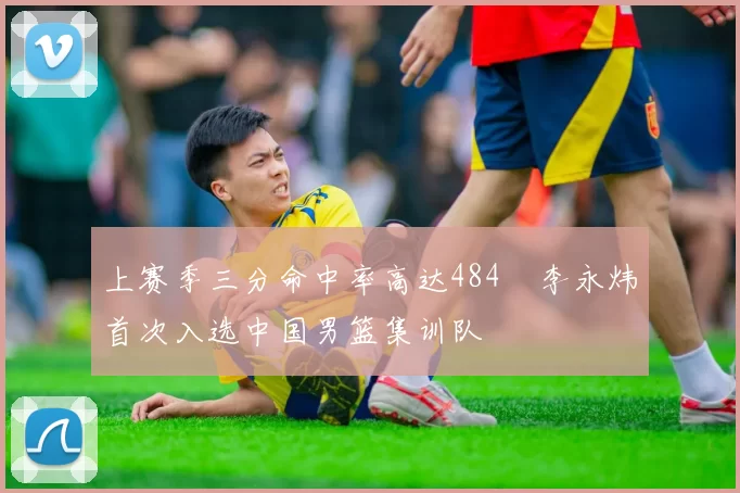上赛季三分命中率高达484偰李永炜首次入选中国男篮集训队