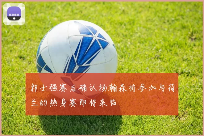 郭士强赛后确认杨瀚森将参加与荷兰的热身赛即将来临