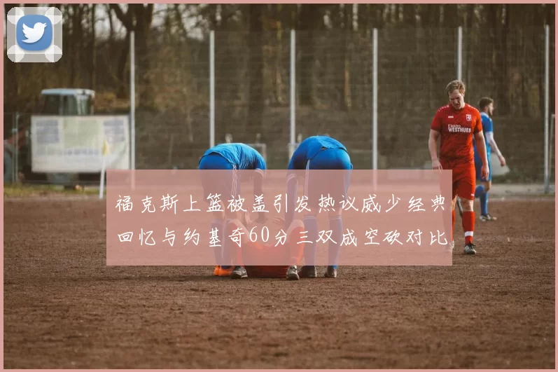 福克斯上篮被盖引发热议威少经典回忆与约基奇60分三双成空砍对比