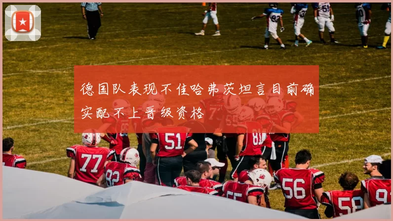 德国队表现不佳哈弗茨坦言目前确实配不上晋级资格