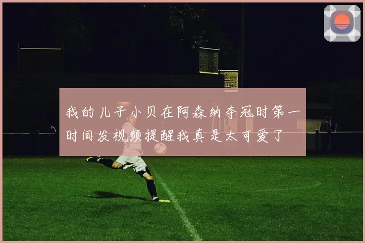 我的儿子小贝在阿森纳夺冠时第一时间发视频提醒我真是太可爱了