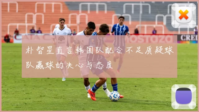朴智星直言韩国队配合不足质疑球队赢球的决心与态度