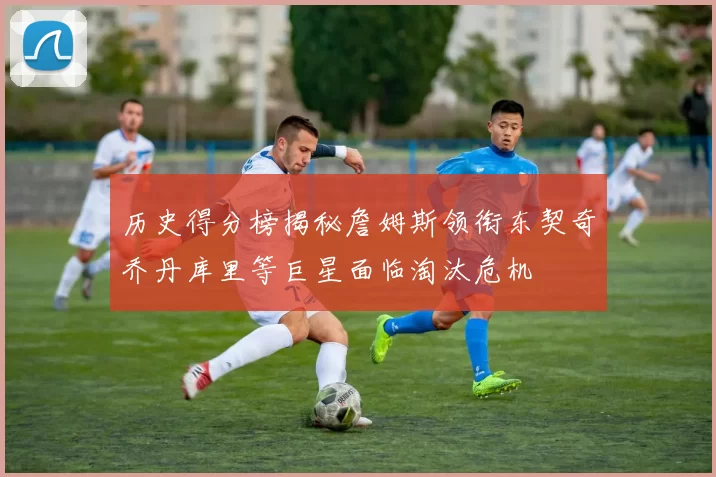 历史得分榜揭秘詹姆斯领衔东契奇乔丹库里等巨星面临淘汰危机