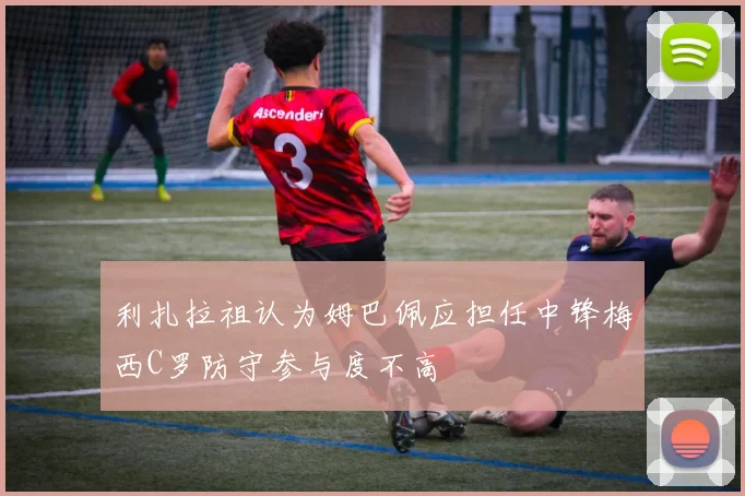 利扎拉祖认为姆巴佩应担任中锋梅西C罗防守参与度不高