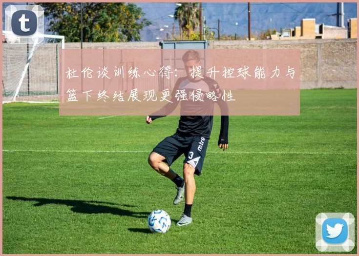 杜伦谈训练心得：提升控球能力与篮下终结展现更强侵略性