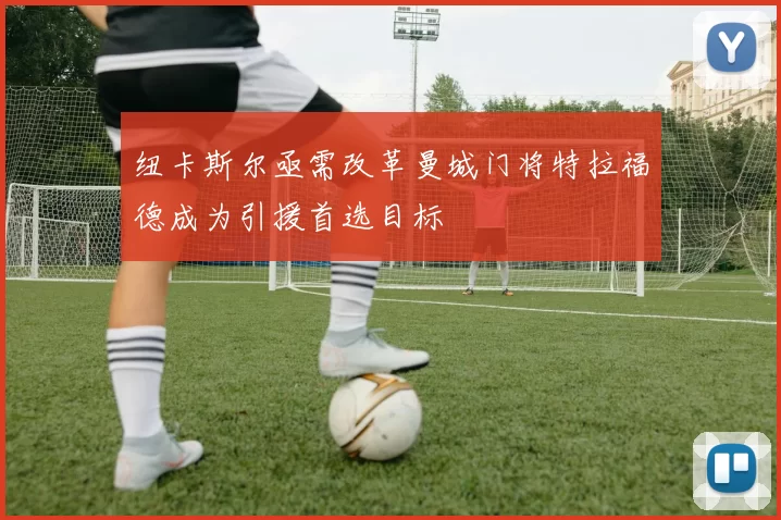 纽卡斯尔亟需改革曼城门将特拉福德成为引援首选目标