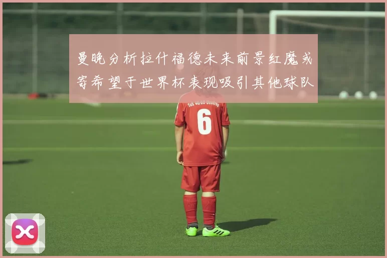 曼晚分析拉什福德未来前景红魔或寄希望于世界杯表现吸引其他球队