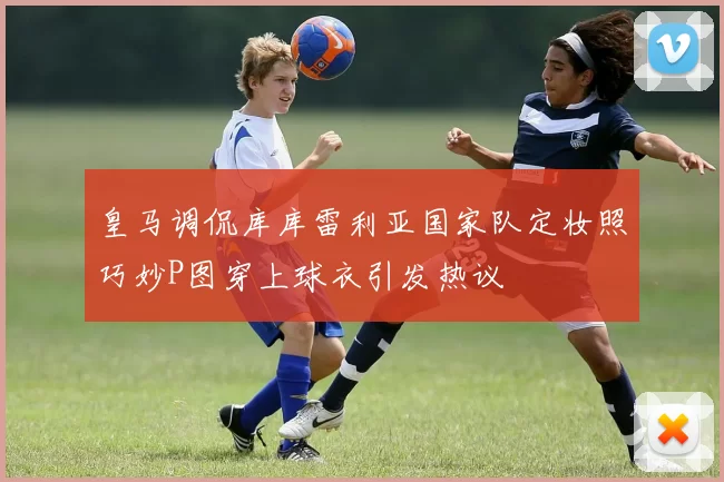 皇马调侃库库雷利亚国家队定妆照巧妙P图穿上球衣引发热议