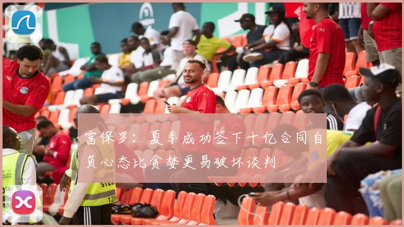 富保罗：夏季成功签下十亿合同自负心态比贪婪更易破坏谈判