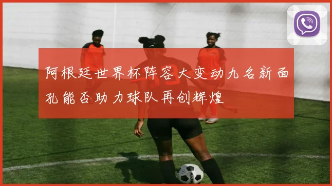 阿根廷世界杯阵容大变动九名新面孔能否助力球队再创辉煌