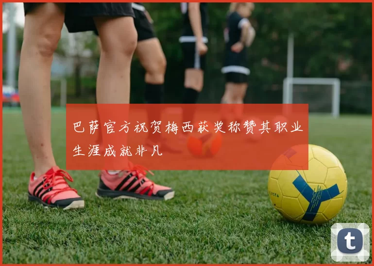 巴萨官方祝贺梅西获奖称赞其职业生涯成就非凡