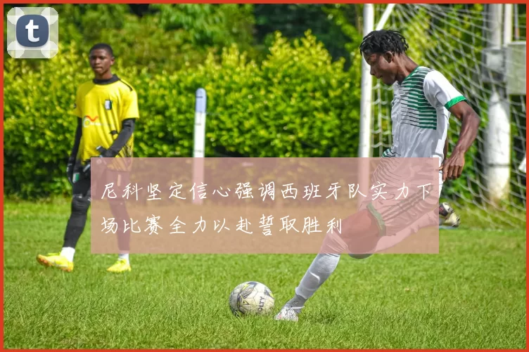 尼科坚定信心强调西班牙队实力下场比赛全力以赴誓取胜利